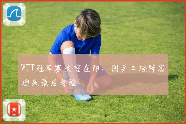 WTT冠军赛收官在即，国乒年轻阵容迎来最后考验