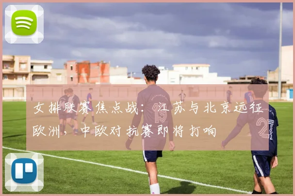 女排联赛焦点战：江苏与北京远征欧洲，中欧对抗赛即将打响