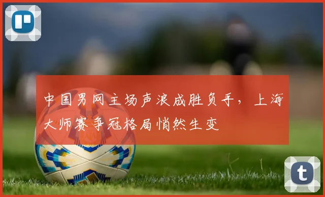 中国男网主场声浪成胜负手，上海大师赛争冠格局悄然生变