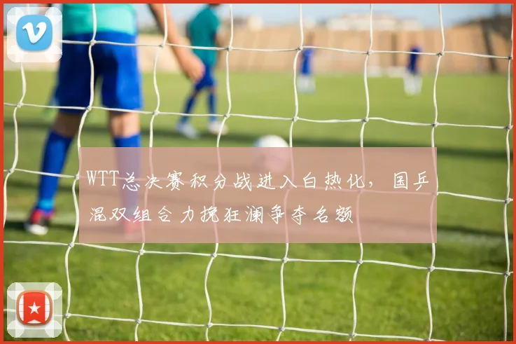 WTT总决赛积分战进入白热化，国乒混双组合力挽狂澜争夺名额