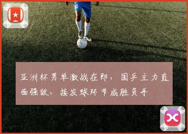 亚洲杯男单激战在即，国乒主力直面强敌，接发球环节成胜负手