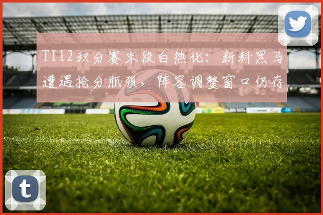 TI12积分赛末段白热化：新科黑马遭遇抢分瓶颈，阵容调整窗口仍存变数