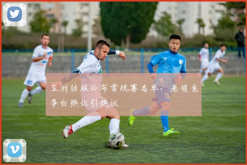 亚洲劲旅公布常规赛名单，老将竞争白热化引热议