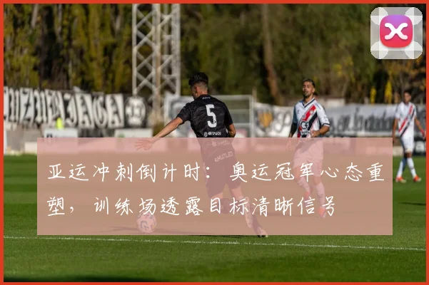 亚运冲刺倒计时：奥运冠军心态重塑，训练场透露目标清晰信号