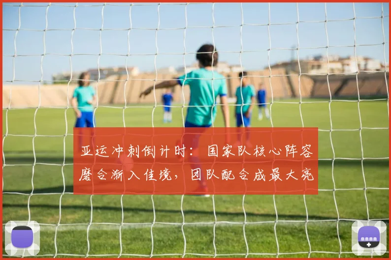 亚运冲刺倒计时：国家队核心阵容磨合渐入佳境，团队配合成最大亮点