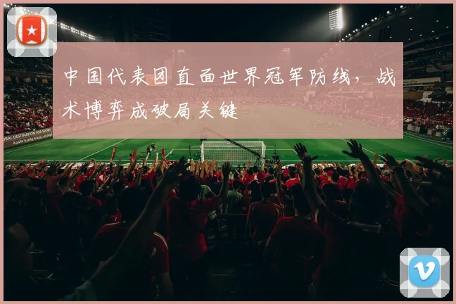 中国代表团直面世界冠军防线，战术博弈成破局关键