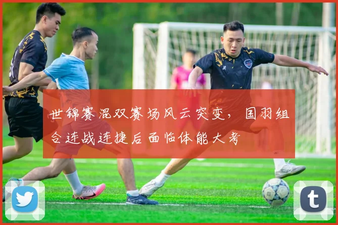 世锦赛混双赛场风云突变，国羽组合连战连捷后面临体能大考