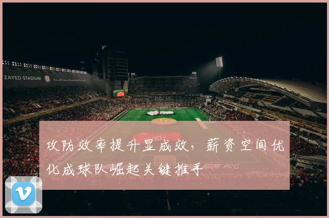 攻防效率提升显成效，薪资空间优化成球队崛起关键推手