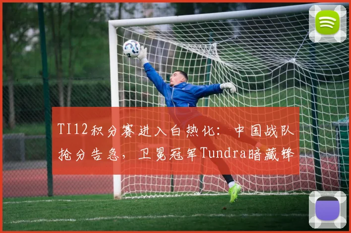 TI12积分赛进入白热化：中国战队抢分告急，卫冕冠军Tundra暗藏锋芒
