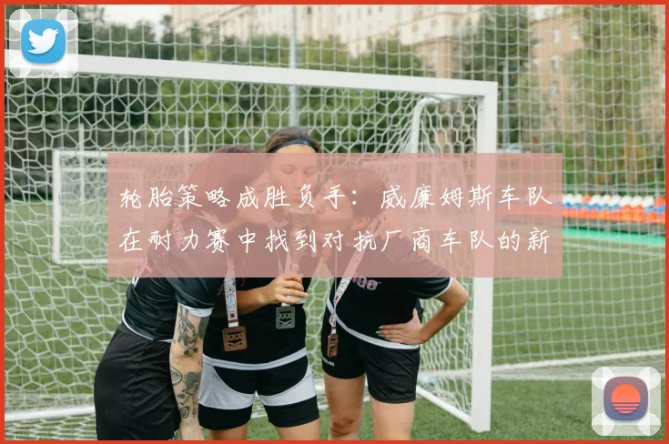 轮胎策略成胜负手：威廉姆斯车队在耐力赛中找到对抗厂商车队的新武器