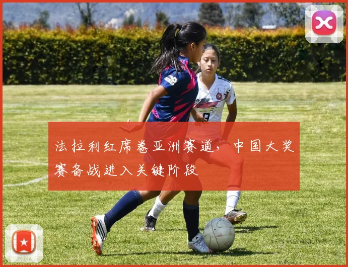 法拉利红席卷亚洲赛道，中国大奖赛备战进入关键阶段