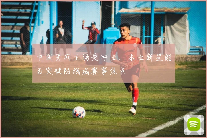 中国男网主场受冲击，本土新星能否突破防线成赛事焦点