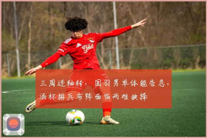 三周连轴转，国羽男单体能告急，汤杯排兵布阵面临两难抉择