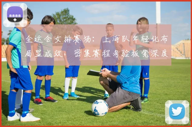 全运会女排赛场：上海队年轻化布局显成效，密集赛程考验板凳深度
