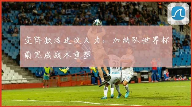 变阵激活进攻火力，加纳队世界杯前完成战术重塑