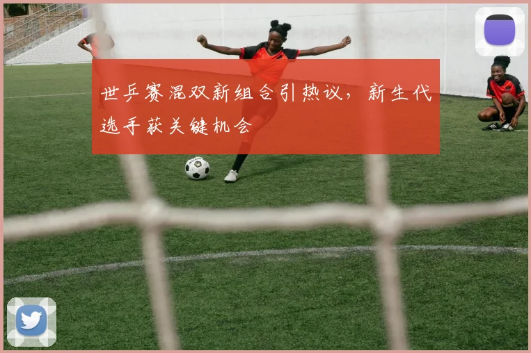 世乒赛混双新组合引热议，新生代选手获关键机会