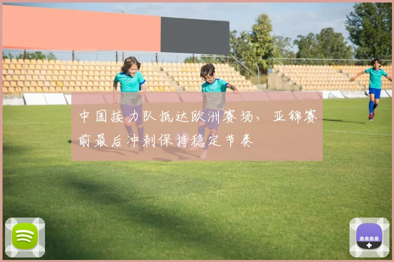 中国接力队抵达欧洲赛场，亚锦赛前最后冲刺保持稳定节奏