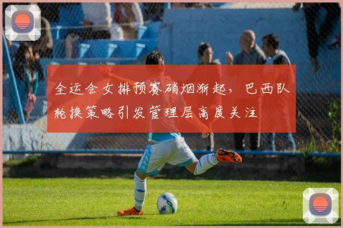 全运会女排预赛硝烟渐起，巴西队轮换策略引发管理层高度关注