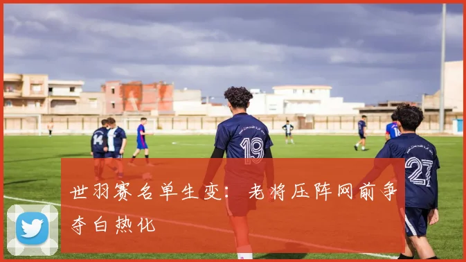 世羽赛名单生变：老将压阵网前争夺白热化