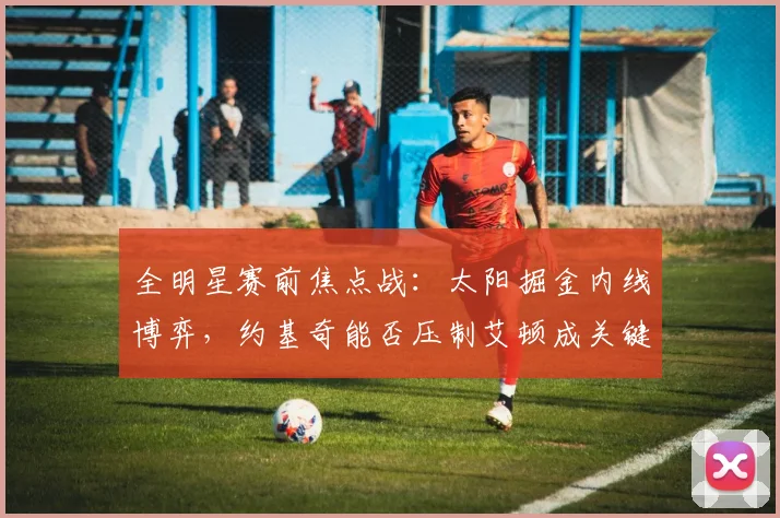 全明星赛前焦点战：太阳掘金内线博弈，约基奇能否压制艾顿成关键
