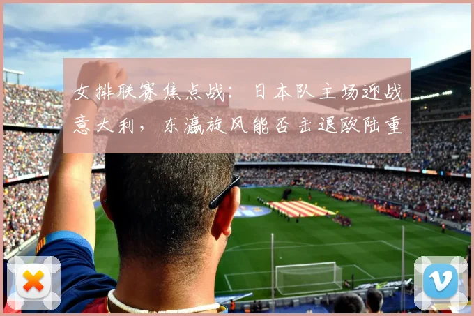 女排联赛焦点战：日本队主场迎战意大利，东瀛旋风能否击退欧陆重炮