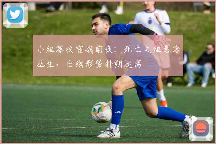 小组赛收官战前夜：死亡之组悬念丛生，出线形势扑朔迷离