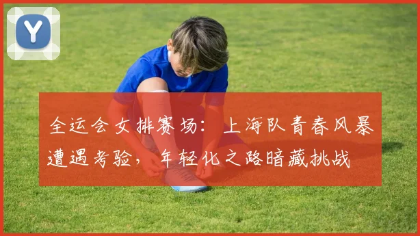 全运会女排赛场：上海队青春风暴遭遇考验，年轻化之路暗藏挑战
