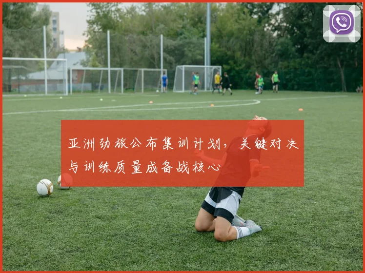 亚洲劲旅公布集训计划，关键对决与训练质量成备战核心