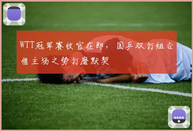 WTT冠军赛收官在即，国乒双打组合借主场之势打磨默契
