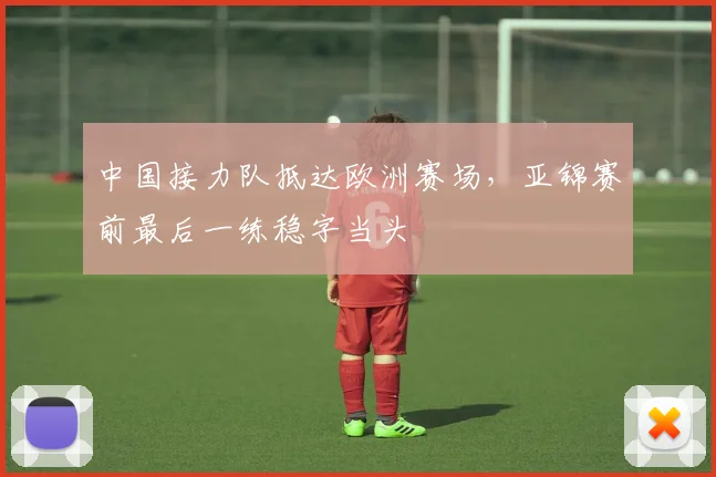 中国接力队抵达欧洲赛场，亚锦赛前最后一练稳字当头