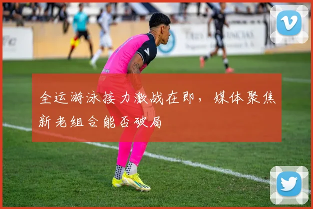 全运游泳接力激战在即，媒体聚焦新老组合能否破局