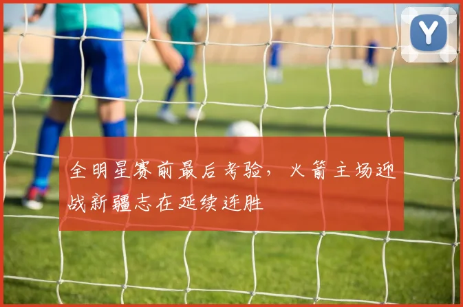 全明星赛前最后考验，火箭主场迎战新疆志在延续连胜