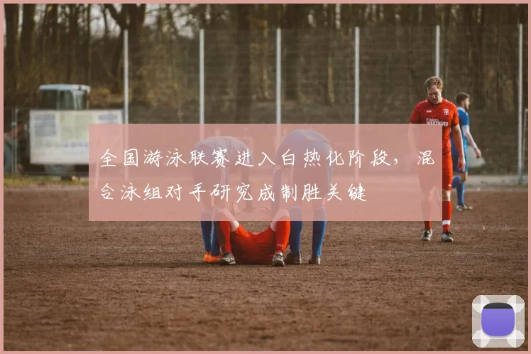 全国游泳联赛进入白热化阶段，混合泳组对手研究成制胜关键