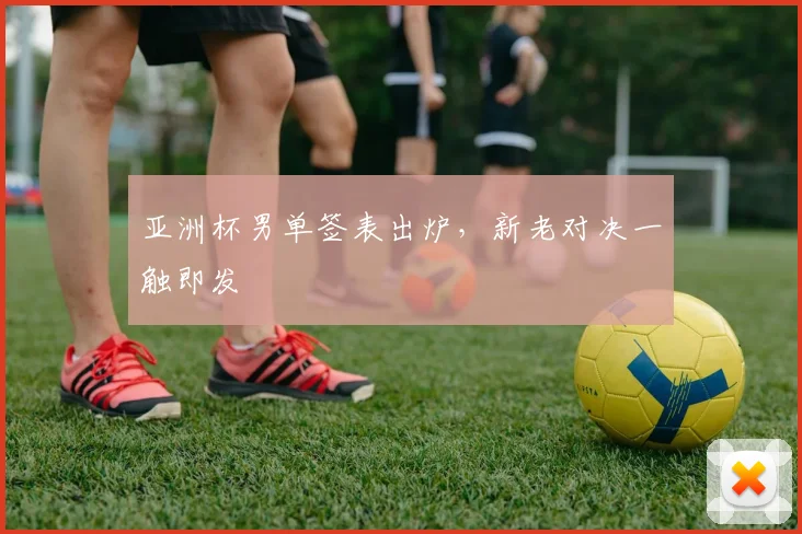 亚洲杯男单签表出炉，新老对决一触即发