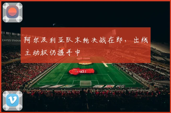 阿尔及利亚队末轮决战在即，出线主动权仍握手中
